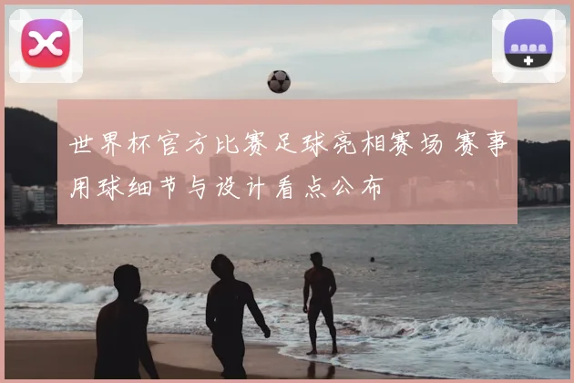 世界杯官方比赛足球亮相赛场 赛事用球细节与设计看点公布