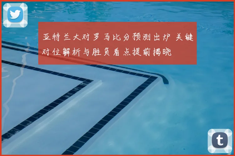 亚特兰大对罗马比分预测出炉 关键对位解析与胜负看点提前揭晓