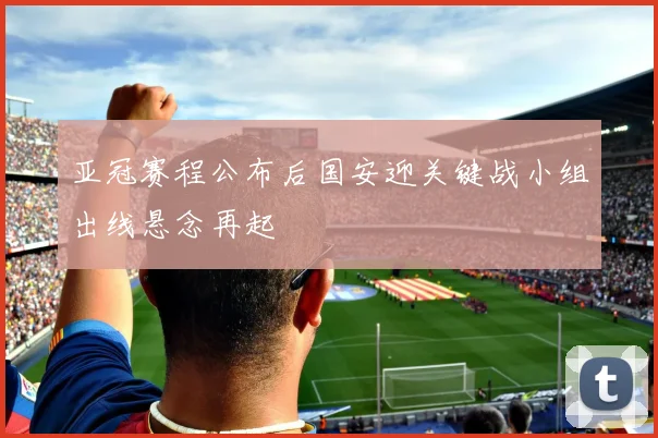 亚冠赛程公布后国安迎关键战小组出线悬念再起