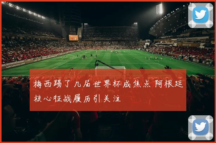 梅西踢了几届世界杯成焦点 阿根廷核心征战履历引关注