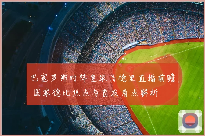 巴塞罗那对阵皇家马德里直播前瞻 国家德比焦点与首发看点解析