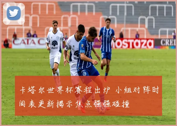 卡塔尔世界杯赛程出炉 小组对阵时间表更新揭示焦点强强碰撞