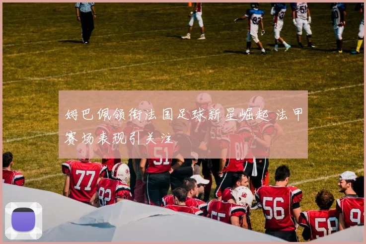 姆巴佩领衔法国足球新星崛起 法甲赛场表现引关注