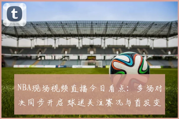 NBA现场视频直播今日看点：多场对决同步开启 球迷关注赛况与首发变化