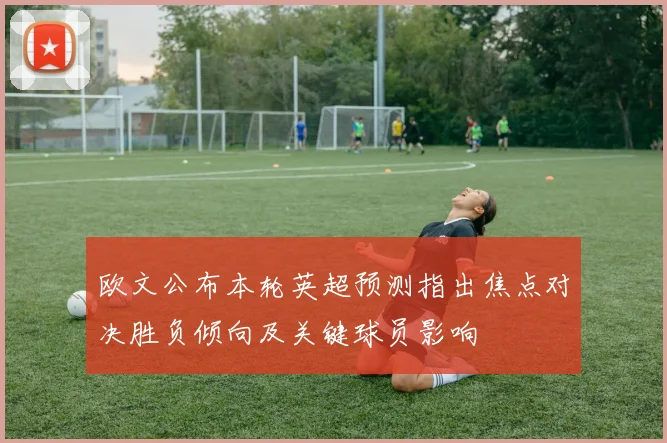 欧文公布本轮英超预测指出焦点对决胜负倾向及关键球员影响