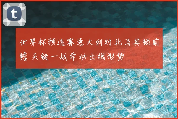世界杯预选赛意大利对北马其顿前瞻 关键一战牵动出线形势