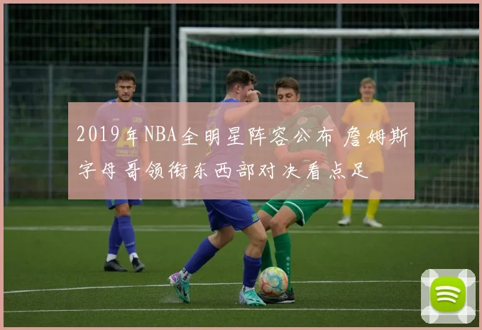 2019年NBA全明星阵容公布 詹姆斯字母哥领衔东西部对决看点足