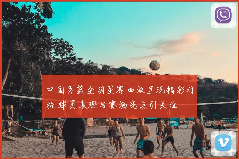 中国男篮全明星赛回放呈现精彩对抗 球员表现与赛场亮点引关注