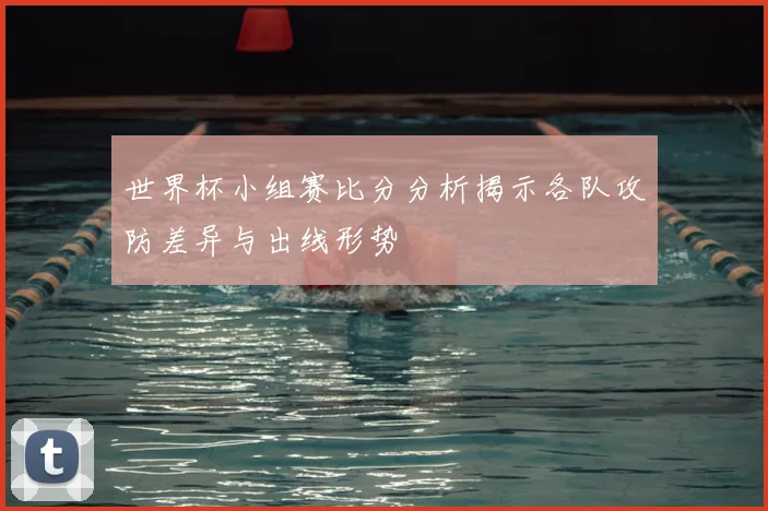 世界杯小组赛比分分析揭示各队攻防差异与出线形势
