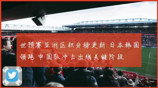 世预赛亚洲区积分榜更新 日本韩国领跑 中国队冲击出线关键阶段