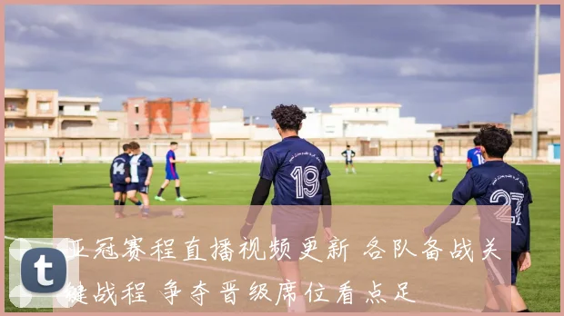 亚冠赛程直播视频更新 各队备战关键战程 争夺晋级席位看点足