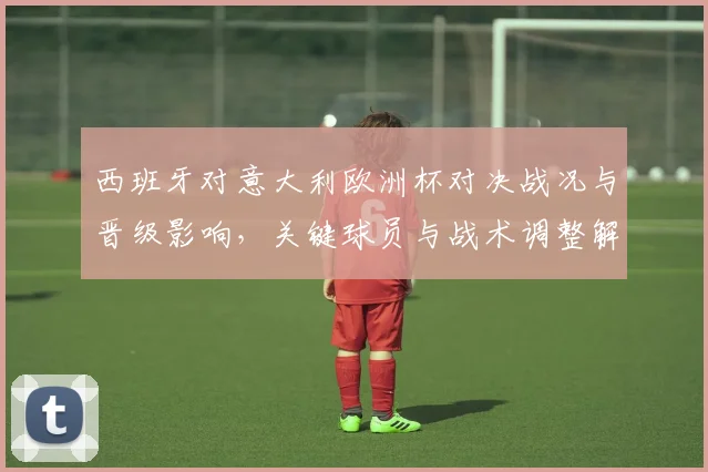 西班牙对意大利欧洲杯对决战况与晋级影响，关键球员与战术调整解析