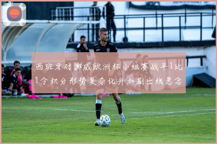 西班牙对挪威欧洲杯小组赛战平1比1令积分形势复杂化并加剧出线悬念