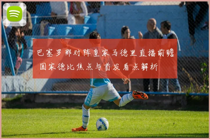 巴塞罗那对阵皇家马德里直播前瞻 国家德比焦点与首发看点解析