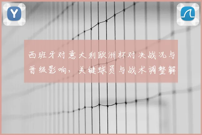 西班牙对意大利欧洲杯对决战况与晋级影响,关键球员与战术调整解析