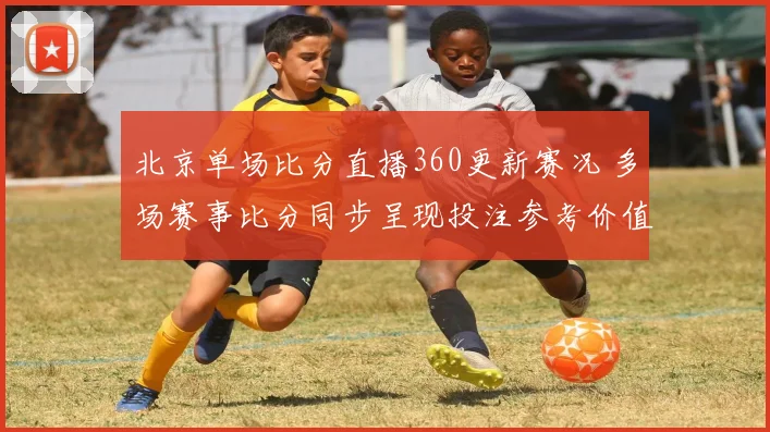 北京单场比分直播360更新赛况 多场赛事比分同步呈现投注参考价值提升