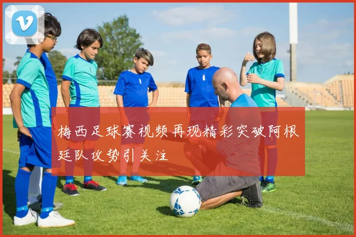 梅西足球赛视频再现精彩突破阿根廷队攻势引关注