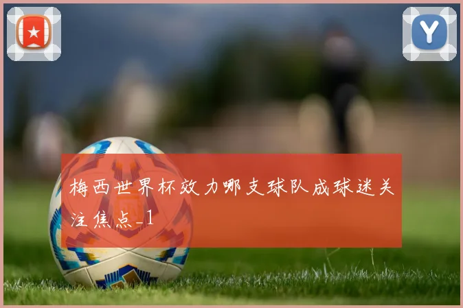 梅西世界杯效力哪支球队成球迷关注焦点_1