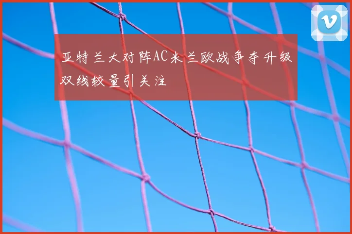 亚特兰大对阵AC米兰欧战争夺升级双线较量引关注