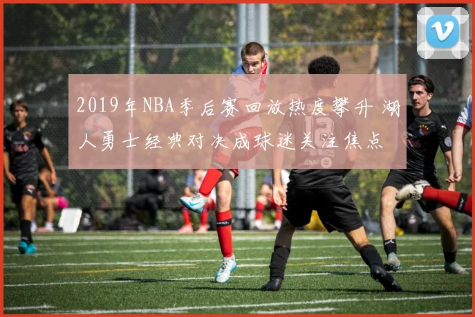 2019年NBA季后赛回放热度攀升 湖人勇士经典对决成球迷关注焦点