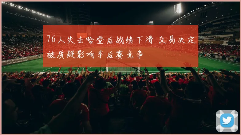 76人失去哈登后战绩下滑 交易决定被质疑影响季后赛竞争