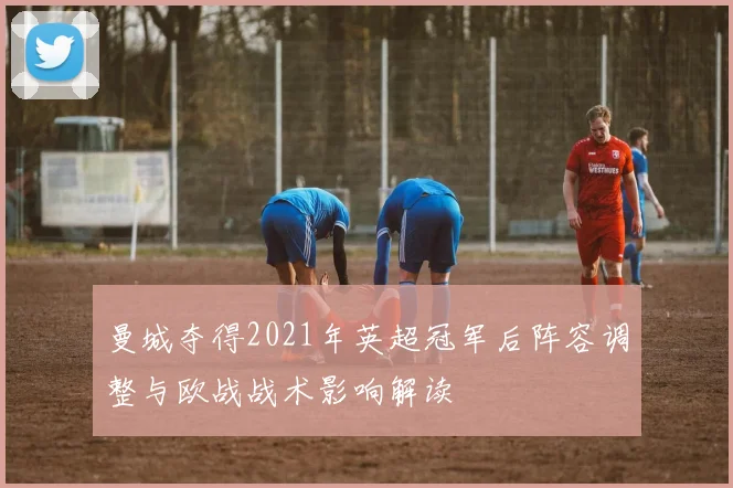 曼城夺得2021年英超冠军后阵容调整与欧战战术影响解读