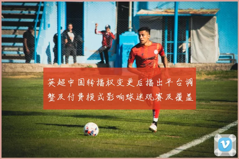 英超中国转播权变更后播出平台调整及付费模式影响球迷观赛及覆盖范围