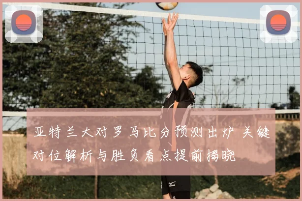 亚特兰大对罗马比分预测出炉 关键对位解析与胜负看点提前揭晓