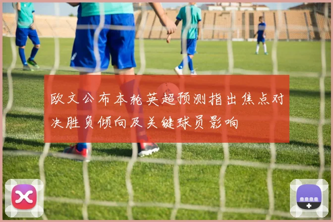 欧文公布本轮英超预测指出焦点对决胜负倾向及关键球员影响