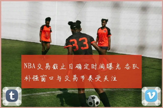 NBA交易截止日确定时间曝光 各队补强窗口与交易节奏受关注