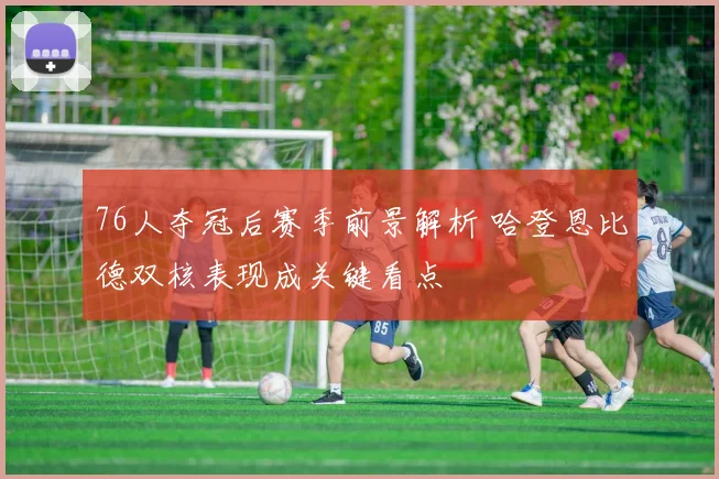 76人夺冠后赛季前景解析 哈登恩比德双核表现成关键看点