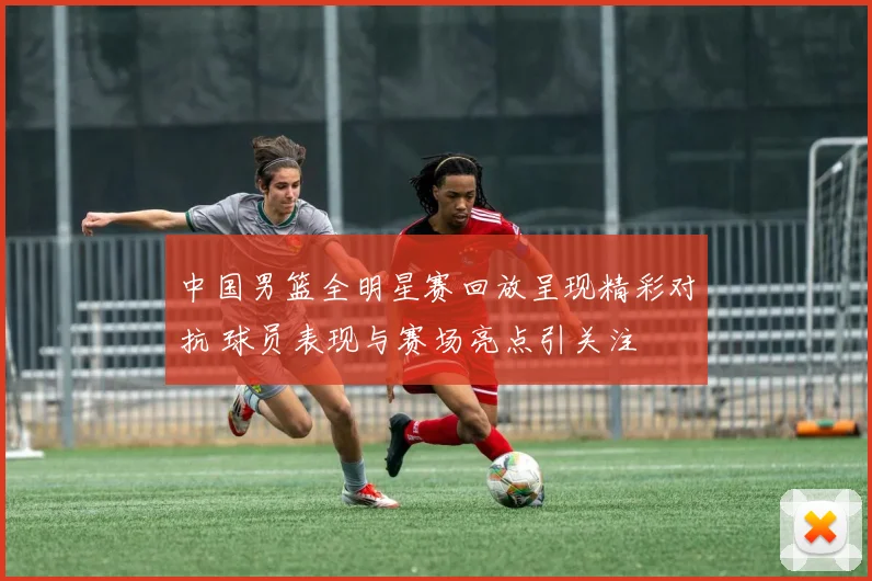 中国男篮全明星赛回放呈现精彩对抗 球员表现与赛场亮点引关注