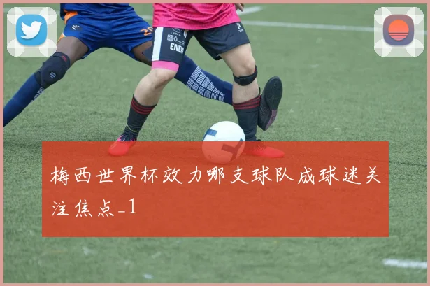 梅西世界杯效力哪支球队成球迷关注焦点_1