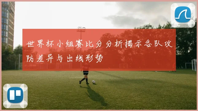 世界杯小组赛比分分析揭示各队攻防差异与出线形势
