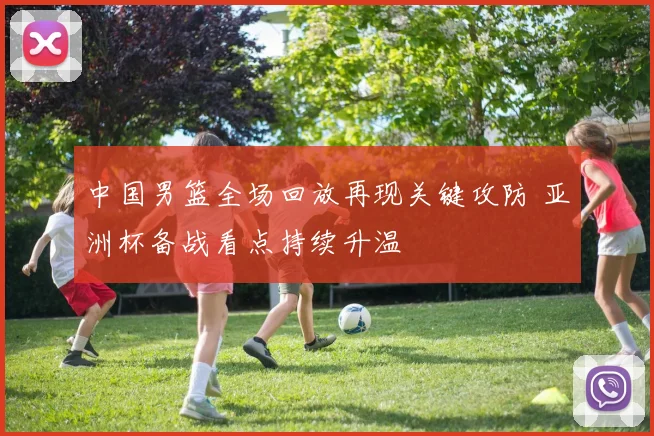 中国男篮全场回放再现关键攻防 亚洲杯备战看点持续升温